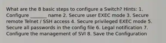 What are the 8 basic steps to configure a Switch? Hints: 1. Configure _______ name 2. Secure user EXEC mode 3. Secure remote Telnet / SSH access 4. Secure privileged EXEC mode 5. Secure all passwords in the config file 6. Legal notification 7. Configure the management of SVI 8. Save the Configuration