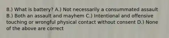 8.) What is battery? A.) Not necessarily a consummated assault B.) Both an assault and mayhem C.) Intentional and offensive touching or wrongful physical contact without consent D.) None of the above are correct