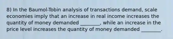 8) In the Baumol-Tobin analysis of transactions demand, scale economies imply that an increase in real income increases the quantity of money demanded ________, while an increase in the price level increases the quantity of money demanded ________.