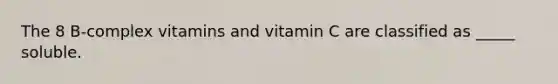 The 8 B-complex vitamins and vitamin C are classified as _____ soluble.