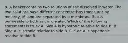 8. A beaker contains two solutions of salt dissolved in water. The two solutions have different concentrations (measured by molarity, M) and are separated by a membrane that is permeable to both salt and water. Which of the following statements is true? A. Side A is hypotonic relative to side B. B. Side A is isotonic relative to side B. C. Side A is hypertonic relative to side B.