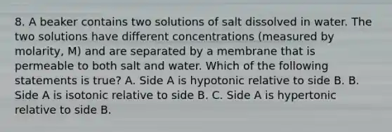 8. A beaker contains two solutions of salt dissolved in water. The two solutions have different concentrations (measured by molarity, M) and are separated by a membrane that is permeable to both salt and water. Which of the following statements is true? A. Side A is hypotonic relative to side B. B. Side A is isotonic relative to side B. C. Side A is hypertonic relative to side B.