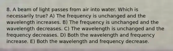 8. A beam of light passes from air into water. Which is necessarily true? A) The frequency is unchanged and the wavelength increases. B) The frequency is unchanged and the wavelength decreases. C) The wavelength is unchanged and the frequency decreases. D) Both the wavelength and frequency increase. E) Both the wavelength and frequency decrease.