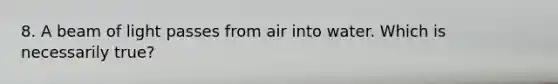 8. A beam of light passes from air into water. Which is necessarily true?