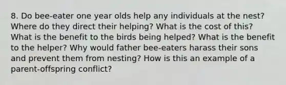 8. Do bee-eater one year olds help any individuals at the nest? Where do they direct their helping? What is the cost of this? What is the benefit to the birds being helped? What is the benefit to the helper? Why would father bee-eaters harass their sons and prevent them from nesting? How is this an example of a parent-offspring conflict?