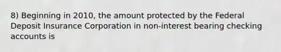 8) Beginning in 2010, the amount protected by the Federal Deposit Insurance Corporation in non-interest bearing checking accounts is