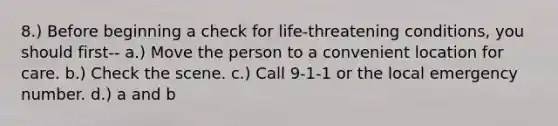 8.) Before beginning a check for life-threatening conditions, you should first-- a.) Move the person to a convenient location for care. b.) Check the scene. c.) Call 9-1-1 or the local emergency number. d.) a and b