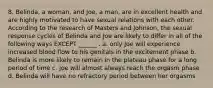 8. Belinda, a woman, and Joe, a man, are in excellent health and are highly motivated to have sexual relations with each other. According to the research of Masters and Johnson, the sexual response cycles of Belinda and Joe are likely to differ in all of the following ways EXCEPT ______ . a. only Joe will experience increased blood flow to his genitals in the excitement phase b. Belinda is more likely to remain in the plateau phase for a long period of time c. Joe will almost always reach the orgasm phase d. Belinda will have no refractory period between her orgasms