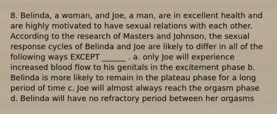 8. Belinda, a woman, and Joe, a man, are in excellent health and are highly motivated to have sexual relations with each other. According to the research of Masters and Johnson, the sexual response cycles of Belinda and Joe are likely to differ in all of the following ways EXCEPT ______ . a. only Joe will experience increased blood flow to his genitals in the excitement phase b. Belinda is more likely to remain in the plateau phase for a long period of time c. Joe will almost always reach the orgasm phase d. Belinda will have no refractory period between her orgasms