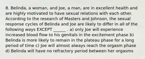 8. Belinda, a woman, and Joe, a man, are in excellent health and are highly motivated to have sexual relations with each other. According to the research of Masters and Johnson, the sexual response cycles of Belinda and Joe are likely to diﬀer in all of the following ways EXCEPT ______ . a) only Joe will experience increased blood ﬂow to his genitals in the excitement phase b) Belinda is more likely to remain in the plateau phase for a long period of time c) Joe will almost always reach the orgasm phase d) Belinda will have no refractory period between her orgasms