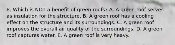 8. Which is NOT a benefit of green roofs? A. A green roof serves as insulation for the structure. B. A green roof has a cooling effect on the structure and its surroundings. C. A green roof improves the overall air quality of the surroundings. D. A green roof captures water. E. A green roof is very heavy.