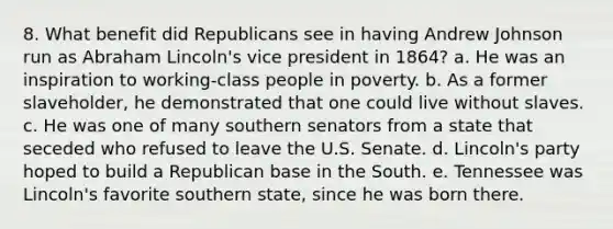 8. What benefit did Republicans see in having Andrew Johnson run as Abraham Lincoln's vice president in 1864? a. He was an inspiration to working-class people in poverty. b. As a former slaveholder, he demonstrated that one could live without slaves. c. He was one of many southern senators from a state that seceded who refused to leave the U.S. Senate. d. Lincoln's party hoped to build a Republican base in the South. e. Tennessee was Lincoln's favorite southern state, since he was born there.