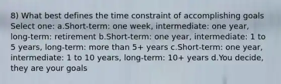 8) What best defines the time constraint of accomplishing goals Select one: a.Short-term: one week, intermediate: one year, long-term: retirement b.Short-term: one year, intermediate: 1 to 5 years, long-term: more than 5+ years c.Short-term: one year, intermediate: 1 to 10 years, long-term: 10+ years d.You decide, they are your goals