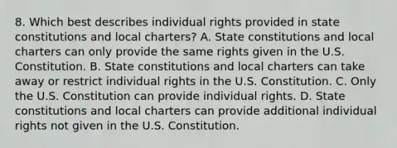 8. Which best describes individual rights provided in state constitutions and local charters? A. State constitutions and local charters can only provide the same rights given in the U.S. Constitution. B. State constitutions and local charters can take away or restrict individual rights in the U.S. Constitution. C. Only the U.S. Constitution can provide individual rights. D. State constitutions and local charters can provide additional individual rights not given in the U.S. Constitution.