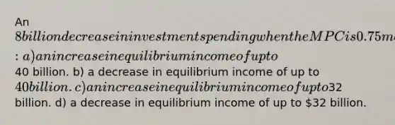 An 8 billion decrease in investment spending when the MPC is 0.75 may potentially lead to: a) an increase in equilibrium income of up to40 billion. b) a decrease in equilibrium income of up to 40 billion. c) an increase in equilibrium income of up to32 billion. d) a decrease in equilibrium income of up to 32 billion.