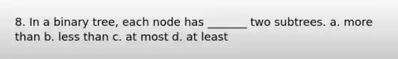 8. In a binary tree, each node has _______ two subtrees. a. more than b. less than c. at most d. at least