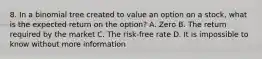 8. In a binomial tree created to value an option on a stock, what is the expected return on the option? A. Zero B. The return required by the market C. The risk-free rate D. It is impossible to know without more information