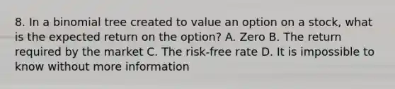 8. In a binomial tree created to value an option on a stock, what is the expected return on the option? A. Zero B. The return required by the market C. The risk-free rate D. It is impossible to know without more information