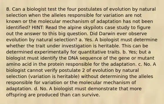 8. Can a biologist test the four postulates of evolution by natural selection when the alleles responsible for variation are not known or the molecular mechanism of adaptation has not been identified? HINT: Read the alpine skypilots case study to figure out the answer to this big question. Did Darwin ever observe evolution by natural selection? a. Yes. A biologist must determine whether the trait under investigation is heritable. This can be determined experimentally for quantitative traits. b. Yes; but a biologist must identify the DNA sequence of the gene or mutant amino acid in the protein responsible for the adaptation. c. No. A biologist cannot verify postulate 2 of evolution by natural selection (variation is heritable) without determining the alleles responsible for variation or the molecular mechanism of adaptation. d. No. A biologist must demonstrate that more offspring are produced than can survive.