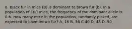 8. Black fur in mice (B) is dominant to brown fur (b). In a population of 100 mice, the frequency of the dominant allele is 0.6. How many mice in the population, randomly picked, are expected to have brown fur? A. 16 B. 36 C.40 D. 48 D. 50