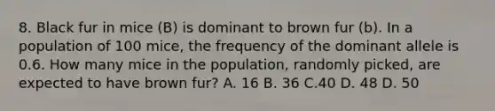 8. Black fur in mice (B) is dominant to brown fur (b). In a population of 100 mice, the frequency of the dominant allele is 0.6. How many mice in the population, randomly picked, are expected to have brown fur? A. 16 B. 36 C.40 D. 48 D. 50