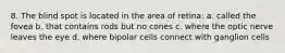 8. The blind spot is located in the area of retina: a. called the fovea b. that contains rods but no cones c. where the optic nerve leaves the eye d. where bipolar cells connect with ganglion cells