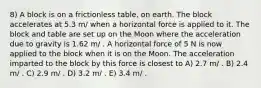 8) A block is on a frictionless table, on earth. The block accelerates at 5.3 m/ when a horizontal force is applied to it. The block and table are set up on the Moon where the acceleration due to gravity is 1.62 m/ . A horizontal force of 5 N is now applied to the block when it is on the Moon. The acceleration imparted to the block by this force is closest to A) 2.7 m/ . B) 2.4 m/ . C) 2.9 m/ . D) 3.2 m/ . E) 3.4 m/ .