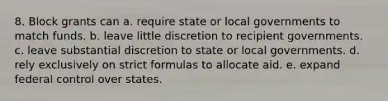 8. Block grants can a. require state or local governments to match funds. b. leave little discretion to recipient governments. c. leave substantial discretion to state or local governments. d. rely exclusively on strict formulas to allocate aid. e. expand federal control over states.