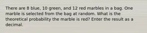 There are 8 blue, 10 green, and 12 red marbles in a bag. One marble is selected from the bag at random. What is the theoretical probability the marble is red? Enter the result as a decimal.