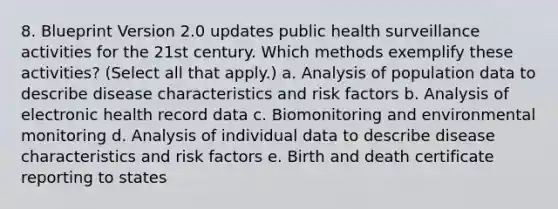 8. Blueprint Version 2.0 updates public health surveillance activities for the 21st century. Which methods exemplify these activities? (Select all that apply.) a. Analysis of population data to describe disease characteristics and risk factors b. Analysis of electronic health record data c. Biomonitoring and environmental monitoring d. Analysis of individual data to describe disease characteristics and risk factors e. Birth and death certificate reporting to states