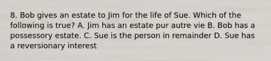 8. Bob gives an estate to Jim for the life of Sue. Which of the following is true? A. Jim has an estate pur autre vie B. Bob has a possessory estate. C. Sue is the person in remainder D. Sue has a reversionary interest