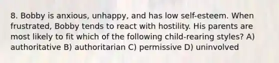 8. Bobby is anxious, unhappy, and has low self-esteem. When frustrated, Bobby tends to react with hostility. His parents are most likely to fit which of the following child-rearing styles? A) authoritative B) authoritarian C) permissive D) uninvolved