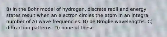 8) In the Bohr model of hydrogen, discrete radii and energy states result when an electron circles the atom in an integral number of A) wave frequencies. B) de Broglie wavelengths. C) diffraction patterns. D) none of these