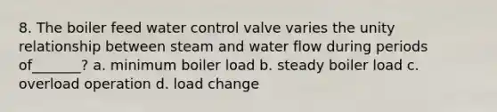 8. The boiler feed water control valve varies the unity relationship between steam and water flow during periods of_______? a. minimum boiler load b. steady boiler load c. overload operation d. load change