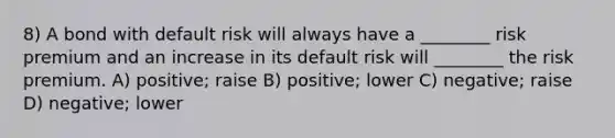 8) A bond with default risk will always have a ________ risk premium and an increase in its default risk will ________ the risk premium. A) positive; raise B) positive; lower C) negative; raise D) negative; lower