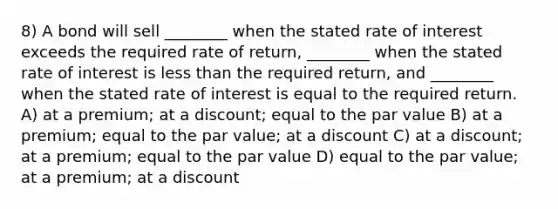 8) A bond will sell ________ when the stated rate of interest exceeds the required rate of return, ________ when the stated rate of interest is less than the required return, and ________ when the stated rate of interest is equal to the required return. A) at a premium; at a discount; equal to the par value B) at a premium; equal to the par value; at a discount C) at a discount; at a premium; equal to the par value D) equal to the par value; at a premium; at a discount