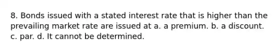 8. Bonds issued with a stated interest rate that is higher than the prevailing market rate are issued at a. a premium. b. a discount. c. par. d. It cannot be determined.