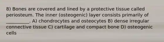 8) Bones are covered and lined by a protective tissue called periosteum. The inner (osteogenic) layer consists primarily of __________. A) chondrocytes and osteocytes B) dense irregular connective tissue C) cartilage and compact bone D) osteogenic cells