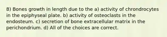 8) Bones growth in length due to the a) activity of chrondrocytes in the epiphyseal plate. b) activity of osteoclasts in the endosteum. c) secretion of bone extracellular matrix in the perichondrium. d) All of the choices are correct.