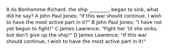 8 As Bonhomme Richard, the ship ________, began to sink, what did he say? A John Paul Jones; "If this war should continue, I wish to have the most active part in it?" B John Paul Jones; "I have not yet begun to fight!" C James Lawrence; "Fight her 'til she sinks, but don't give up the ship!" D James Lawrence; "If this war should continue, I wish to have the most active part in it!"