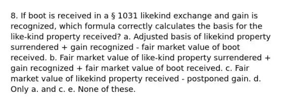 8. If boot is received in a § 1031 likekind exchange and gain is recognized, which formula correctly calculates the basis for the like-kind property received? a. Adjusted basis of likekind property surrendered + gain recognized - fair market value of boot received. b. Fair market value of like-kind property surrendered + gain recognized + fair market value of boot received. c. Fair market value of likekind property received - postponed gain. d. Only a. and c. e. None of these.