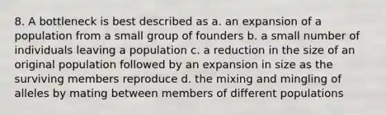 8. A bottleneck is best described as a. an expansion of a population from a small group of founders b. a small number of individuals leaving a population c. a reduction in the size of an original population followed by an expansion in size as the surviving members reproduce d. the mixing and mingling of alleles by mating between members of different populations