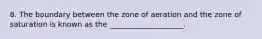 8. The boundary between the zone of aeration and the zone of saturation is known as the ____________________.