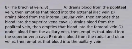 8) The brachial vein: 8) _______ A) drains blood from the popliteal vein, then empties that blood into the external iliac vein B) drains blood from the internal jugular vein, then empties that blood into the superior vena cava C) drains blood from the popliteal vein, then empties that blood into the femoral vein D) drains blood from the axillary vein, then empties that blood into the superior vena cava E) drains blood from the radial and ulnar veins, then empties that blood into the axillary vein