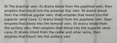 8) The brachial vein: A) drains blood from the popliteal vein, then empties that blood into the external iliac vein, B) drains blood from the internal jugular vein, then empties that blood into the superior vena Cava, C) drains blood from the popliteal vein, then empties that blood into the femoral vein, D) drains blood from the axillary vein, then empties that blood into the superior vena cava, E) drains blood from the radial and ulnar veins, then empties that blood into the axillary vein