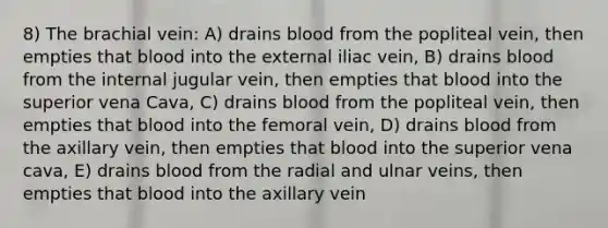 8) The brachial vein: A) drains blood from the popliteal vein, then empties that blood into the external iliac vein, B) drains blood from the internal jugular vein, then empties that blood into the superior vena Cava, C) drains blood from the popliteal vein, then empties that blood into the femoral vein, D) drains blood from the axillary vein, then empties that blood into the superior vena cava, E) drains blood from the radial and ulnar veins, then empties that blood into the axillary vein