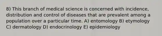 8) This branch of medical science is concerned with incidence, distribution and control of diseases that are prevalent among a population over a particular time. A) entomology B) etymology C) dermatology D) endocrinology E) epidemiology