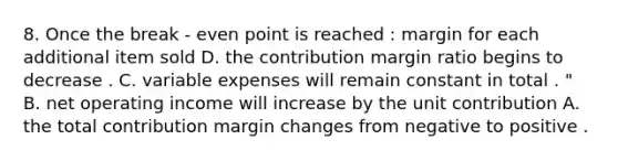 8. Once the break - even point is reached : margin for each additional item sold D. the contribution margin ratio begins to decrease . C. variable expenses will remain constant in total . " B. net operating income will increase by the unit contribution A. the total contribution margin changes from negative to positive .