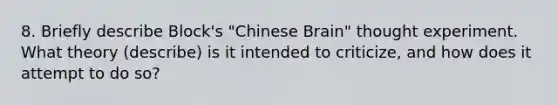 8. Briefly describe Block's "Chinese Brain" thought experiment. What theory (describe) is it intended to criticize, and how does it attempt to do so?