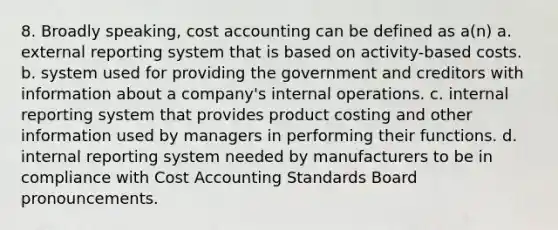 8. Broadly speaking, cost accounting can be defined as a(n) a. external reporting system that is based on activity-based costs. b. system used for providing the government and creditors with information about a company's internal operations. c. internal reporting system that provides product costing and other information used by managers in performing their functions. d. internal reporting system needed by manufacturers to be in compliance with Cost Accounting Standards Board pronouncements.